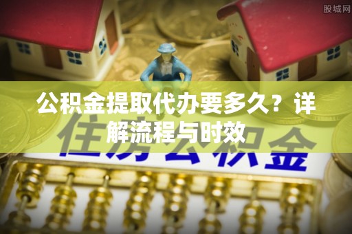 宣化公积金提取代办要多久？详解流程与时效