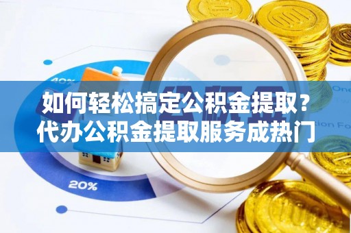宣化如何轻松搞定公积金提取？代办公积金提取服务成热门选择