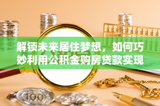 宣化解锁未来居住梦想，如何巧妙利用公积金购房贷款实现房产投资