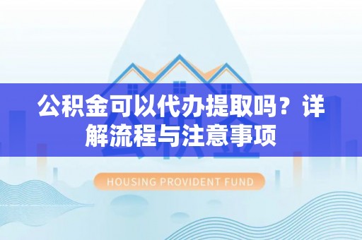 宣化公积金可以代办提取吗？详解流程与注意事项