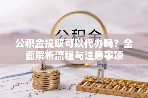 宣化公积金提取可以代办吗？全面解析流程与注意事项