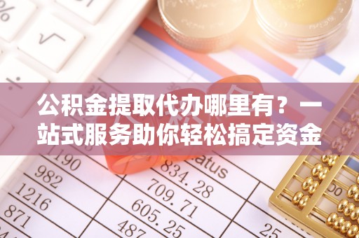宣化公积金提取代办哪里有？一站式服务助你轻松搞定资金难题