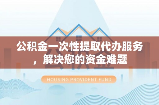 宣化公积金一次性提取代办服务，解决您的资金难题