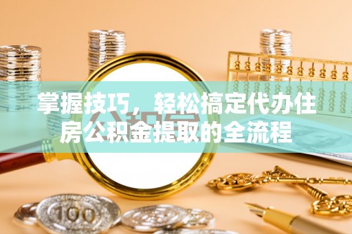 宣化掌握技巧，轻松搞定代办住房公积金提取的全流程
