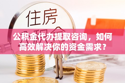 宣化公积金代办提取咨询，如何高效解决你的资金需求？