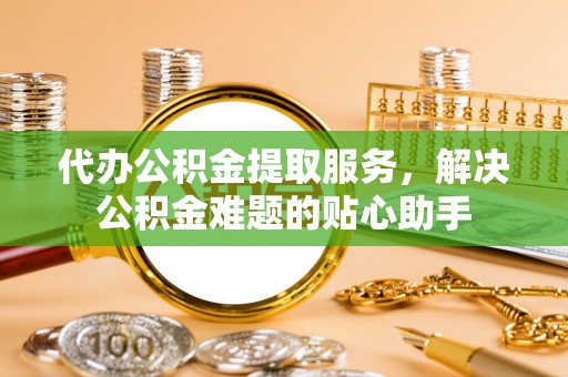 宣化代办公积金提取服务，解决公积金难题的贴心助手