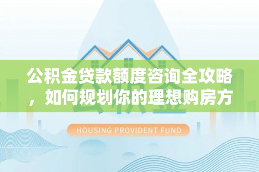 宣化公积金贷款额度咨询全攻略，如何规划你的理想购房方案