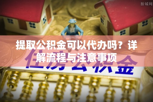 宣化提取公积金可以代办吗？详解流程与注意事项