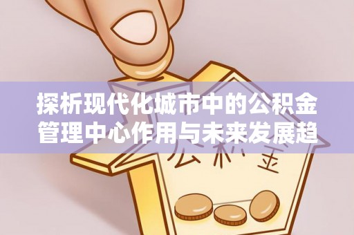 宣化探析现代化城市中的公积金管理中心作用与未来发展趋势