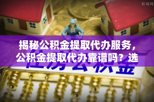 宣化揭秘公积金提取代办服务，公积金提取代办靠谱吗？选择需谨慎