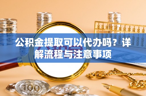 宣化公积金提取可以代办吗？详解流程与注意事项