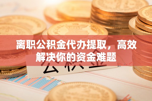 宣化离职公积金代办提取，高效解决你的资金难题
