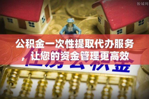 宣化公积金一次性提取代办服务，让您的资金管理更高效