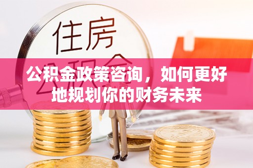 宣化公积金政策咨询，如何更好地规划你的财务未来