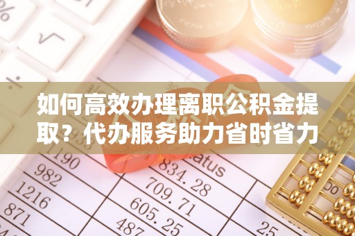 宣化如何高效办理离职公积金提取？代办服务助力省时省力