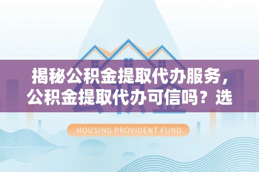 宣化揭秘公积金提取代办服务，公积金提取代办可信吗？选择前你需要知道的真相