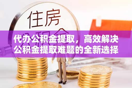 宣化代办公积金提取，高效解决公积金提取难题的全新选择