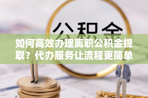宣化如何高效办理离职公积金提取？代办服务让流程更简单