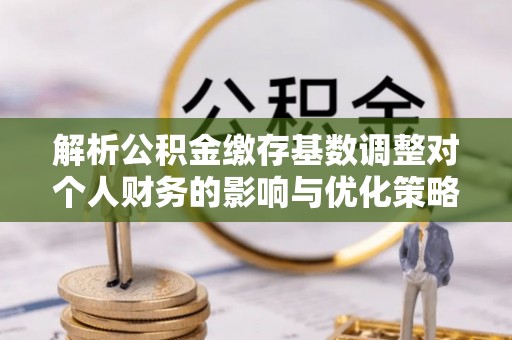 宣化解析公积金缴存基数调整对个人财务的影响与优化策略