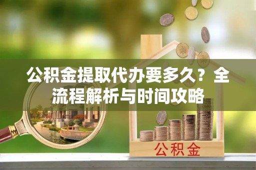 宣化公积金提取代办要多久？全流程解析与时间攻略