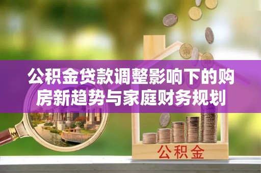 宣化公积金贷款调整影响下的购房新趋势与家庭财务规划
