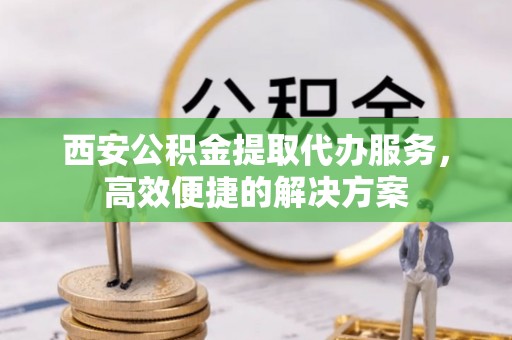 宣化西安公积金提取代办服务，高效便捷的解决方案