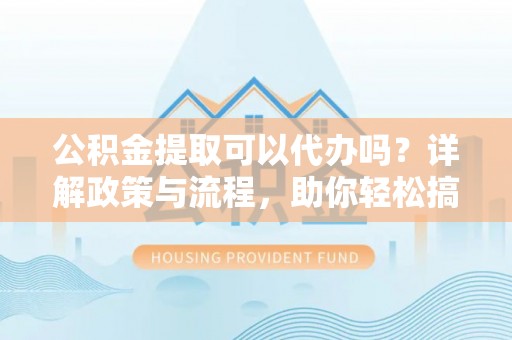 宣化公积金提取可以代办吗？详解政策与流程，助你轻松搞定！