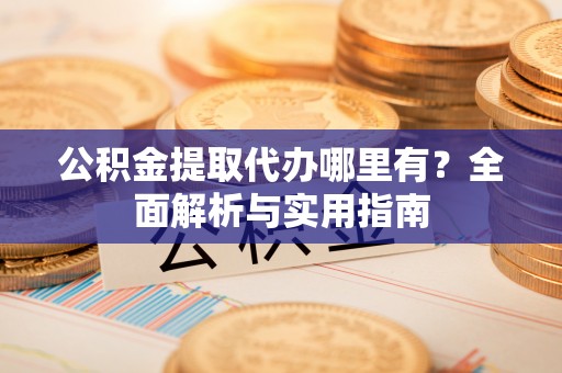 宣化公积金提取代办哪里有？全面解析与实用指南