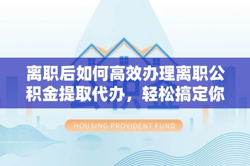 宣化离职后如何高效办理离职公积金提取代办，轻松搞定你的公积金