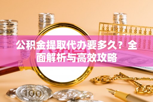 宣化公积金提取代办要多久？全面解析与高效攻略