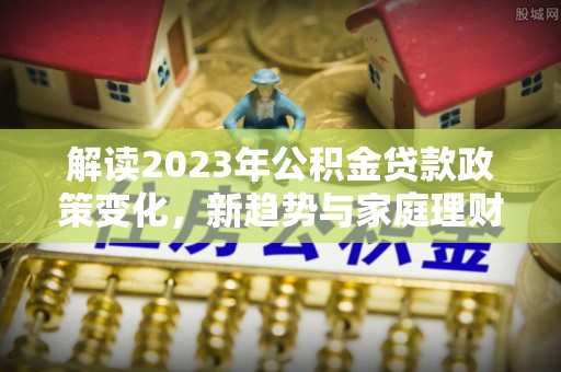 宣化解读2023年公积金贷款政策变化，新趋势与家庭理财规划