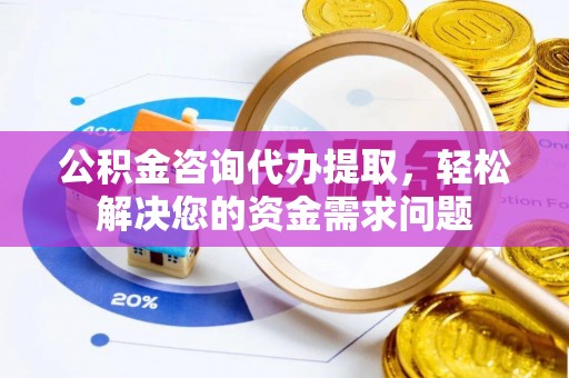 宣化公积金咨询代办提取，轻松解决您的资金需求问题