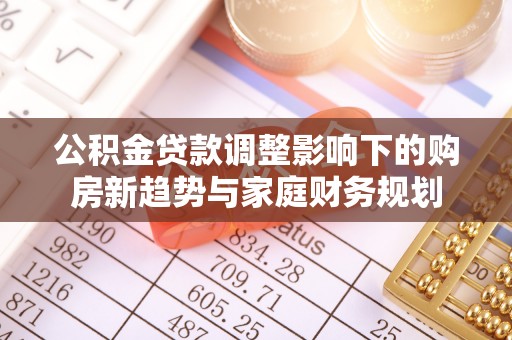宣化公积金贷款调整影响下的购房新趋势与家庭财务规划