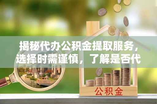 宣化揭秘代办公积金提取服务，选择时需谨慎，了解是否代办公积金提取可靠吗？