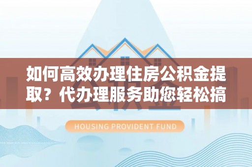 宣化如何高效办理住房公积金提取？代办理服务助您轻松搞定