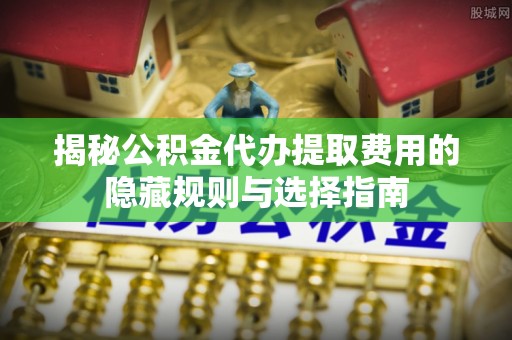 宣化揭秘公积金代办提取费用的隐藏规则与选择指南