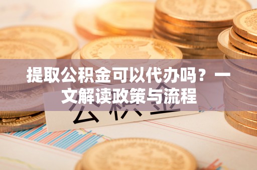 宣化提取公积金可以代办吗？一文解读政策与流程