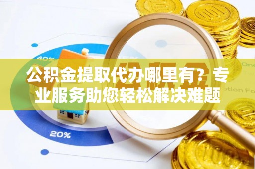 宣化公积金提取代办哪里有？专业服务助您轻松解决难题