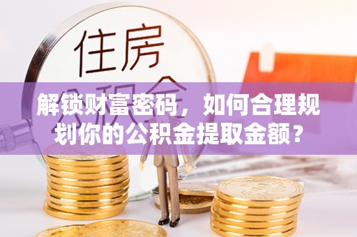 宣化解锁财富密码，如何合理规划你的公积金提取金额？