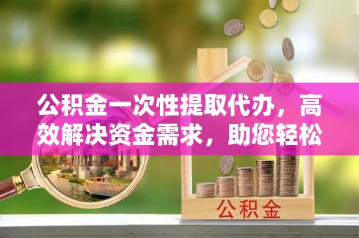 宣化公积金一次性提取代办，高效解决资金需求，助您轻松应对生活难题
