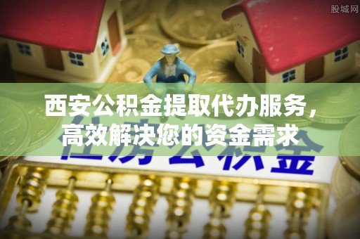 宣化西安公积金提取代办服务，高效解决您的资金需求