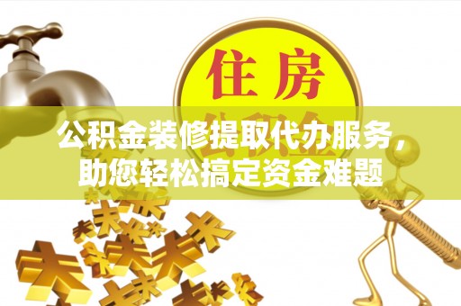 宣化公积金装修提取代办服务，助您轻松搞定资金难题