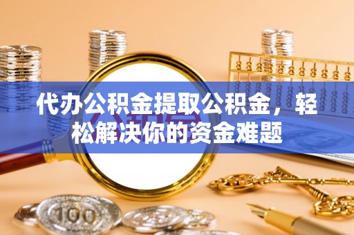 宣化代办公积金提取公积金，轻松解决你的资金难题