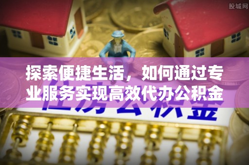 宣化探索便捷生活，如何通过专业服务实现高效代办公积金提取