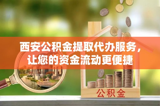 宣化西安公积金提取代办服务，让您的资金流动更便捷