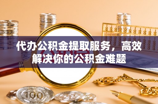 宣化代办公积金提取服务，高效解决你的公积金难题