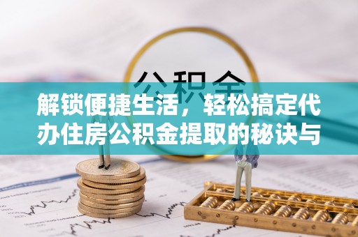 宣化解锁便捷生活，轻松搞定代办住房公积金提取的秘诀与技巧