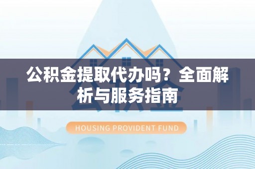 宣化公积金提取代办吗？全面解析与服务指南