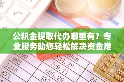 宣化公积金提取代办哪里有？专业服务助您轻松解决资金难题