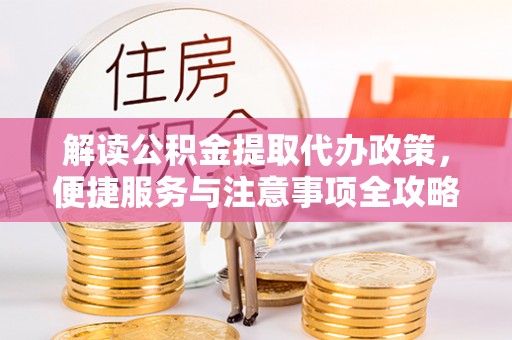 宣化解读公积金提取代办政策，便捷服务与注意事项全攻略